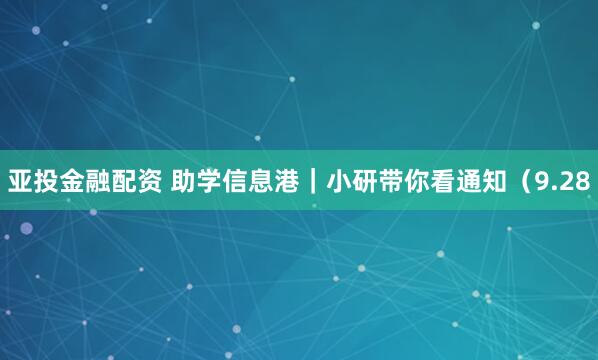 亚投金融配资 助学信息港｜小研带你看通知（9.28