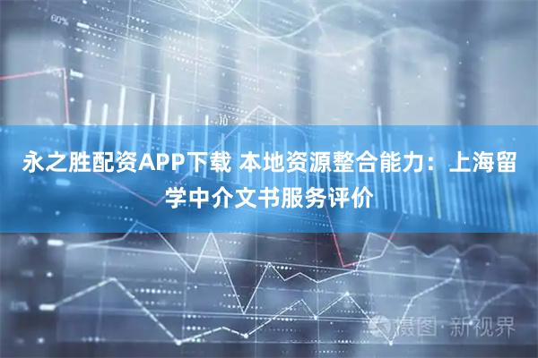 永之胜配资APP下载 本地资源整合能力：上海留学中介文书服务评价