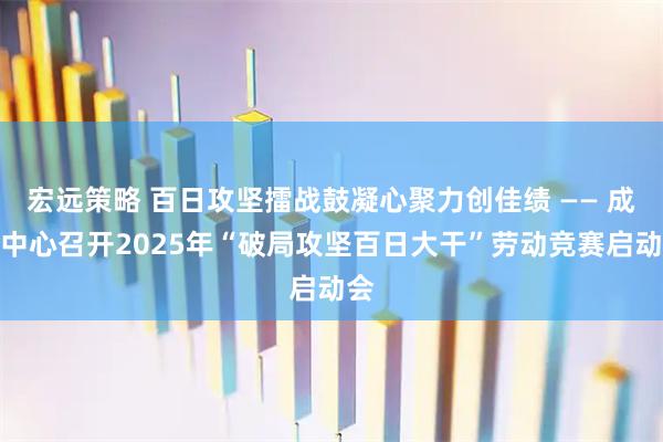 宏远策略 百日攻坚擂战鼓凝心聚力创佳绩 —— 成都中心召开2025年“破局攻坚百日大干”劳动竞赛启动会
