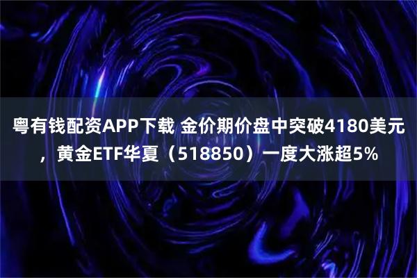 粤有钱配资APP下载 金价期价盘中突破4180美元，黄金ETF华夏（518850）一度大涨超5%