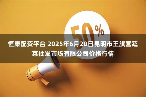恒康配资平台 2025年6月20日昆明市王旗营蔬菜批发市场有限公司价格行情