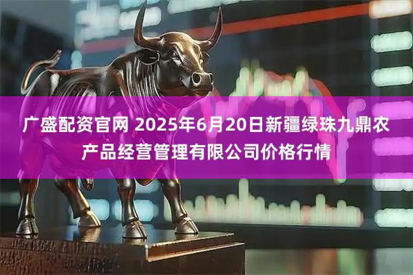 广盛配资官网 2025年6月20日新疆绿珠九鼎农产品经营管理有限公司价格行情