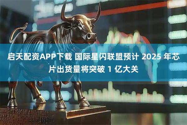 启天配资APP下载 国际星闪联盟预计 2025 年芯片出货量将突破 1 亿大关