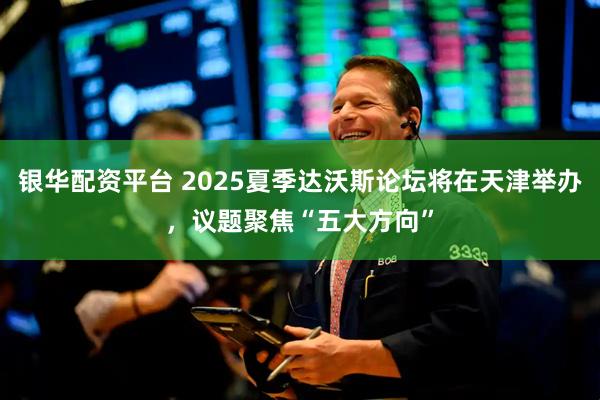 银华配资平台 2025夏季达沃斯论坛将在天津举办，议题聚焦“五大方向”