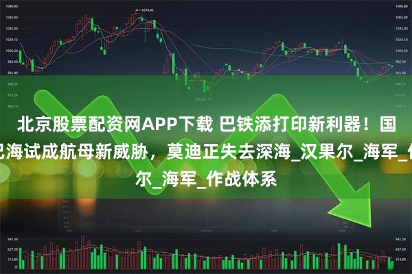 北京股票配资网APP下载 巴铁添打印新利器！国产潜艇已海试成航母新威胁，莫迪正失去深海_汉果尔_海军_作战体系