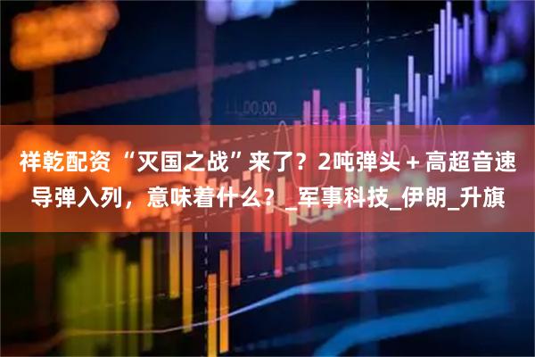 祥乾配资 “灭国之战”来了？2吨弹头＋高超音速导弹入列，意味着什么？_军事科技_伊朗_升旗