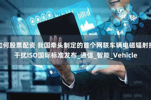 如何股票配资 我国牵头制定的首个网联车辆电磁辐射抗干扰ISO国际标准发布_通信_智能_Vehicle