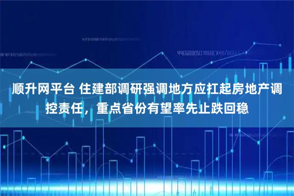 顺升网平台 住建部调研强调地方应扛起房地产调控责任，重点省份有望率先止跌回稳