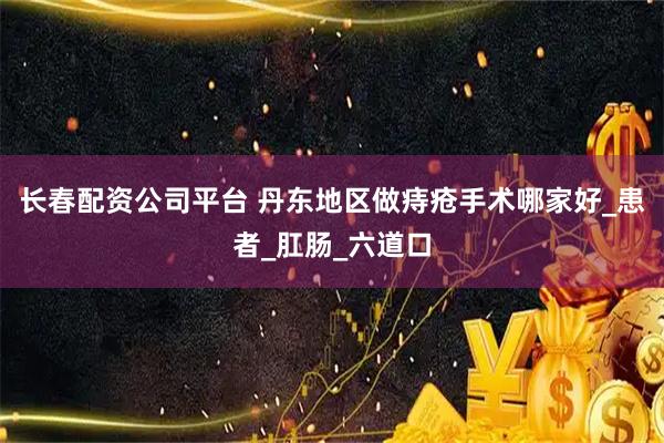 长春配资公司平台 丹东地区做痔疮手术哪家好_患者_肛肠_六道口