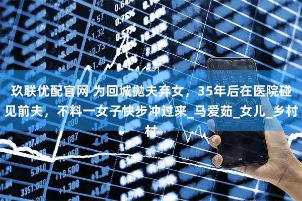 玖联优配官网 为回城抛夫弃女，35年后在医院碰见前夫，不料一女子快步冲过来_马爱茹_女儿_乡村
