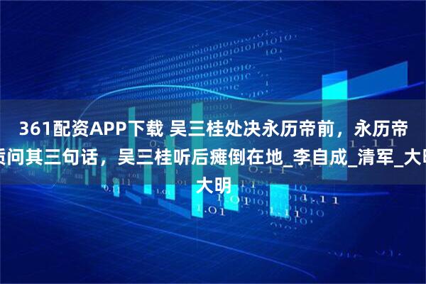 361配资APP下载 吴三桂处决永历帝前，永历帝质问其三句话，吴三桂听后瘫倒在地_李自成_清军_大明