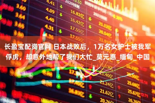 长盈宝配资官网 日本战败后，1万名女护士被我军俘虏，却意外地帮了我们大忙_莫元惠_缅甸_中国