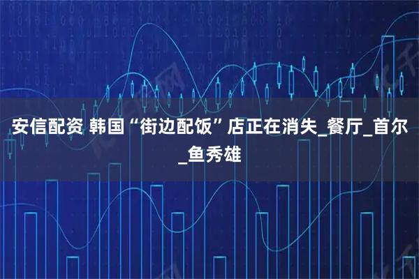 安信配资 韩国“街边配饭”店正在消失_餐厅_首尔_鱼秀雄