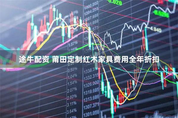途牛配资 莆田定制红木家具费用全年折扣
