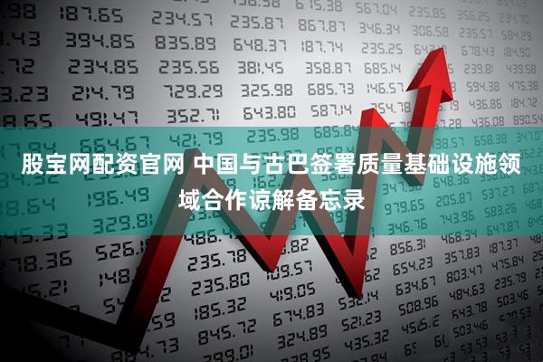 股宝网配资官网 中国与古巴签署质量基础设施领域合作谅解备忘录