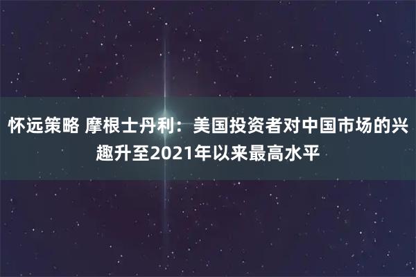 怀远策略 摩根士丹利：美国投资者对中国市场的兴趣升至2021年以来最高水平