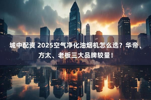 城中配资 2025空气净化油烟机怎么选？华帝、方太、老板三大品牌较量！