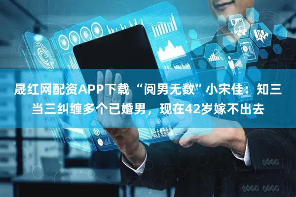 晟红网配资APP下载 “阅男无数”小宋佳：知三当三纠缠多个已婚男，现在42岁嫁不出去