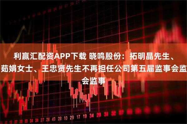 利赢汇配资APP下载 晓鸣股份：拓明晶先生、冯茹娟女士、王忠贤先生不再担任公司第五届监事会监事