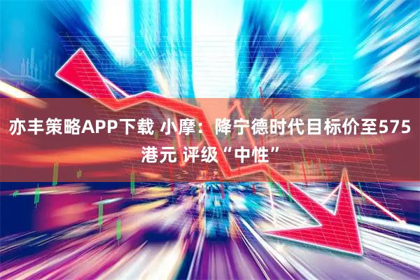 亦丰策略APP下载 小摩：降宁德时代目标价至575港元 评级“中性”