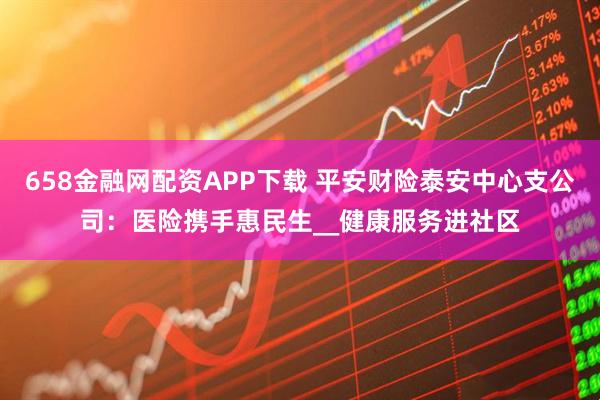 658金融网配资APP下载 平安财险泰安中心支公司：医险携手惠民生__健康服务进社区