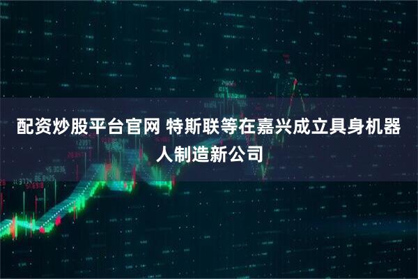配资炒股平台官网 特斯联等在嘉兴成立具身机器人制造新公司