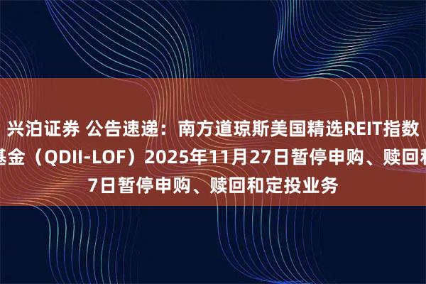 兴泊证券 公告速递：南方道琼斯美国精选REIT指数证券投资基金（QDII-LOF）2025年11月27日暂停申购、赎回和定投业务