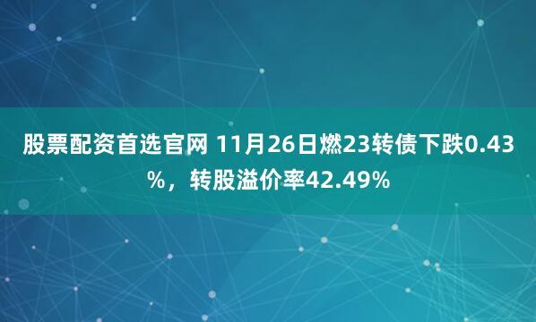 股票配资首选官网 11月26日燃23转债下跌0.43%，转股溢价率42.49%