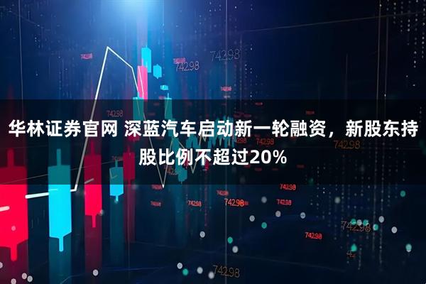华林证券官网 深蓝汽车启动新一轮融资，新股东持股比例不超过20%