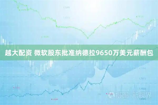 越大配资 微软股东批准纳德拉9650万美元薪酬包