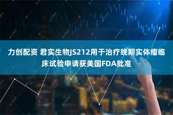 力创配资 君实生物JS212用于治疗晚期实体瘤临床试验申请获美国FDA批准