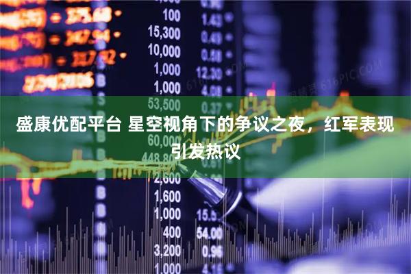 盛康优配平台 星空视角下的争议之夜，红军表现引发热议
