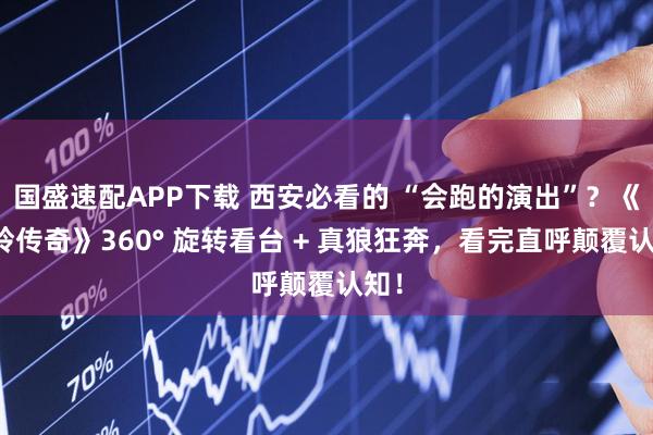 国盛速配APP下载 西安必看的 “会跑的演出”？《驼铃传奇》360° 旋转看台 + 真狼狂奔，看完直呼颠覆认知！