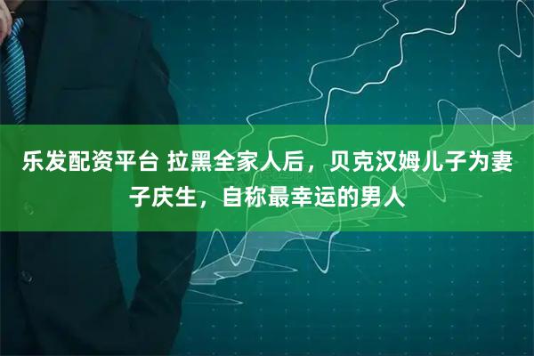 乐发配资平台 拉黑全家人后，贝克汉姆儿子为妻子庆生，自称最幸运的男人