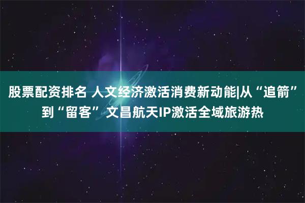 股票配资排名 人文经济激活消费新动能|从“追箭”到“留客” 文昌航天IP激活全域旅游热