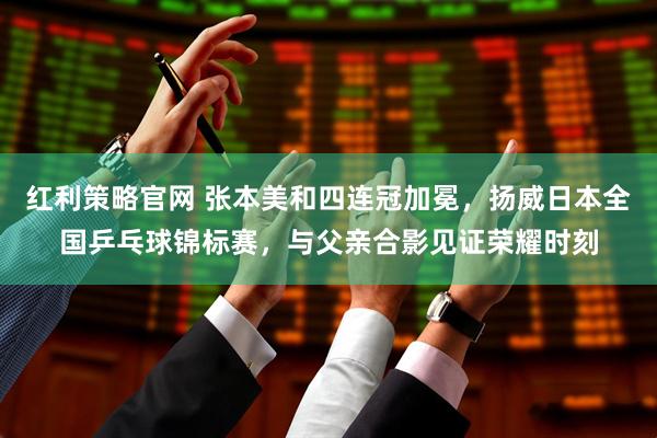 红利策略官网 张本美和四连冠加冕，扬威日本全国乒乓球锦标赛，与父亲合影见证荣耀时刻