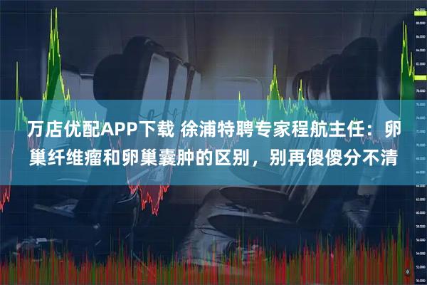 万店优配APP下载 徐浦特聘专家程航主任：卵巢纤维瘤和卵巢囊肿的区别，别再傻傻分不清