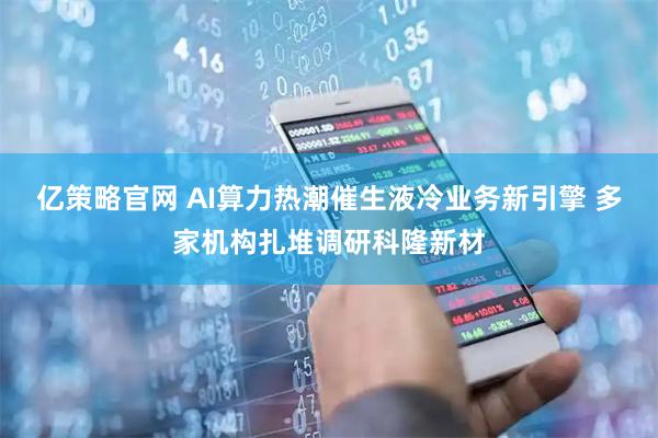 亿策略官网 AI算力热潮催生液冷业务新引擎 多家机构扎堆调研科隆新材