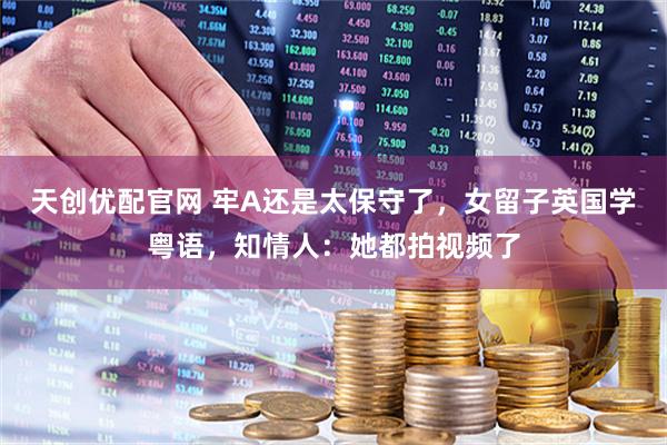 天创优配官网 牢A还是太保守了，女留子英国学粤语，知情人：她都拍视频了