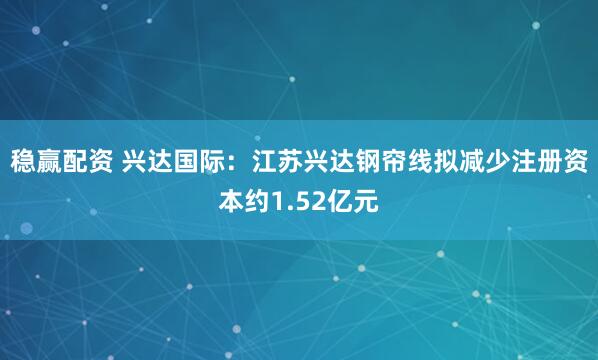 稳赢配资 兴达国际：江苏兴达钢帘线拟减少注册资本约1.52亿元