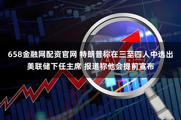 658金融网配资官网 特朗普称在三至四人中选出美联储下任主席 报道称他会提前宣布