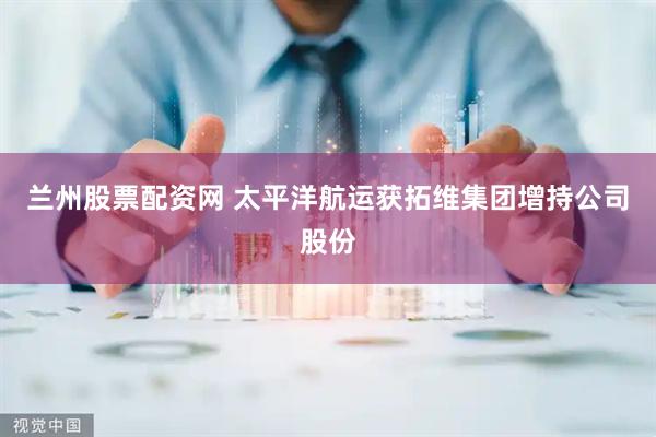 兰州股票配资网 太平洋航运获拓维集团增持公司股份