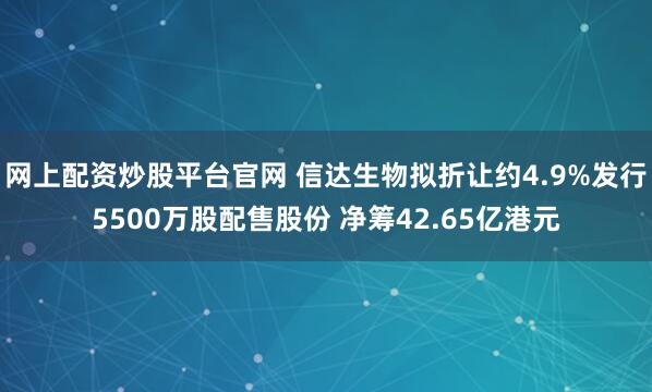 网上配资炒股平台官网 信达生物拟折让约4.9%发行5500万股配售股份 净筹42.65亿港元