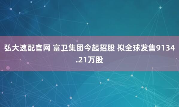 弘大速配官网 富卫集团今起招股 拟全球发售9134.21万股