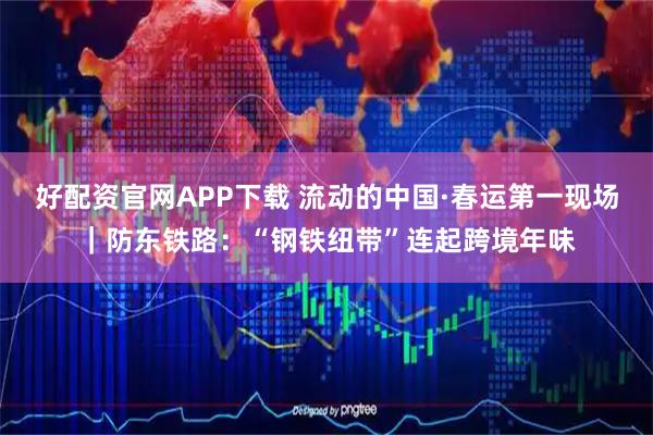 好配资官网APP下载 流动的中国·春运第一现场｜防东铁路：“钢铁纽带”连起跨境年味