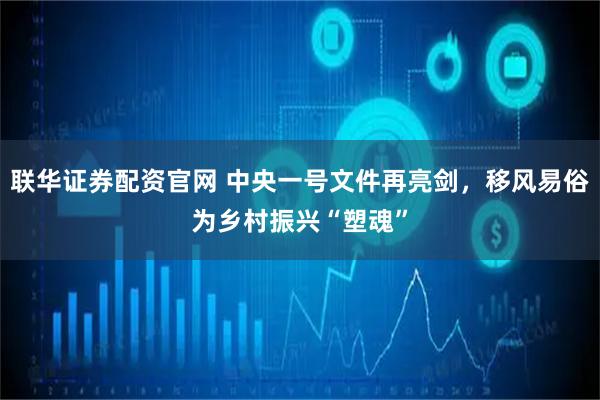 联华证券配资官网 中央一号文件再亮剑，移风易俗为乡村振兴“塑魂”
