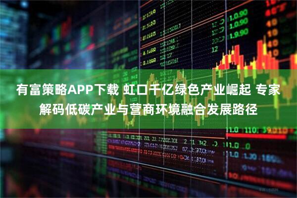 有富策略APP下载 虹口千亿绿色产业崛起 专家解码低碳产业与营商环境融合发展路径
