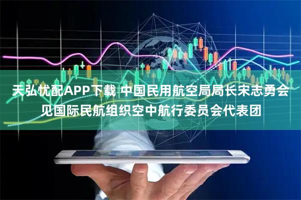 天弘忧配APP下载 中国民用航空局局长宋志勇会见国际民航组织空中航行委员会代表团