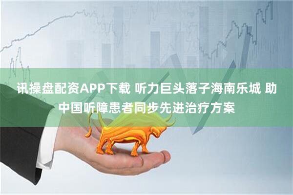 讯操盘配资APP下载 听力巨头落子海南乐城 助中国听障患者同步先进治疗方案