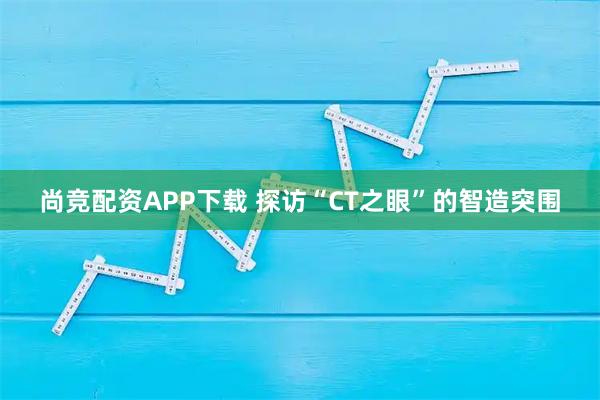 尚竞配资APP下载 探访“CT之眼”的智造突围
